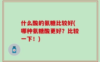 什么酸的氨糖比较好(哪种氨糖酸更好？比较一下！)