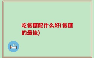 吃氨糖配什么好(氨糖的最佳)