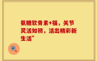 氨糖软骨素+福，关节灵活如初，活出精彩新生活”