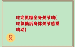 吃完氨糖全身关节响(吃氨糖后身体关节感觉响动)