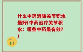 什么中药消除关节积水最好(中药治疗关节积水：哪些中药最有效？)