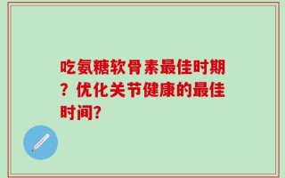 吃氨糖软骨素最佳时期？优化关节健康的最佳时间？