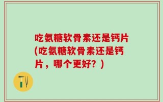 吃氨糖软骨素还是钙片(吃氨糖软骨素还是钙片，哪个更好？)