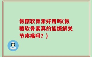 氨糖软骨素好用吗(氨糖软骨素真的能缓解关节疼痛吗？)