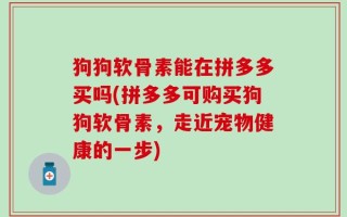 狗狗软骨素能在拼多多买吗(拼多多可购买狗狗软骨素，走近宠物健康的一步)