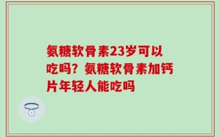 氨糖软骨素23岁可以吃吗？氨糖软骨素加钙片年轻人能吃吗