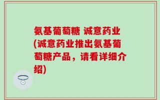 氨基葡萄糖 诚意药业(诚意药业推出氨基葡萄糖产品，请看详细介绍)