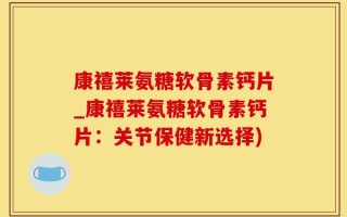 康禧莱氨糖软骨素钙片_康禧莱氨糖软骨素钙片：关节保健新选择)