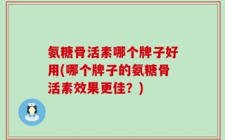 氨糖骨活素哪个牌子好用(哪个牌子的氨糖骨活素效果更佳？)