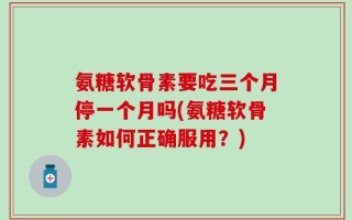 氨糖软骨素要吃三个月停一个月吗(氨糖软骨素如何正确服用？)