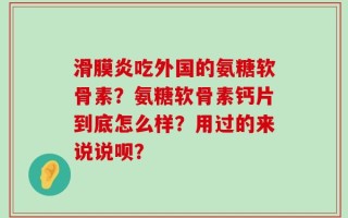 滑膜炎吃外国的氨糖软骨素？氨糖软骨素钙片到底怎么样？用过的来说说呗？