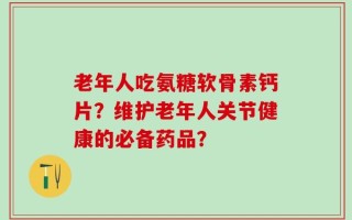 老年人吃氨糖软骨素钙片？维护老年人关节健康的必备药品？