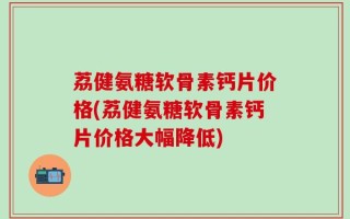 荔健氨糖软骨素钙片价格(荔健氨糖软骨素钙片价格大幅降低)