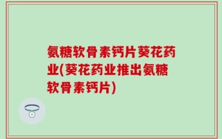 氨糖软骨素钙片葵花药业(葵花药业推出氨糖软骨素钙片)