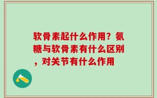 软骨素起什么作用？氨糖与软骨素有什么区别，对关节有什么作用