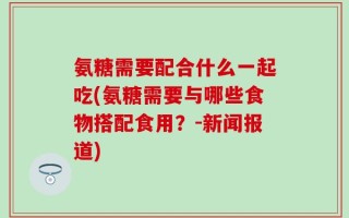 氨糖需要配合什么一起吃(氨糖需要与哪些食物搭配食用？-新闻报道)