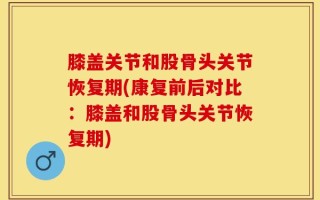 膝盖关节和股骨头关节恢复期(康复前后对比：膝盖和股骨头关节恢复期)