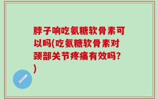 脖子响吃氨糖软骨素可以吗(吃氨糖软骨素对颈部关节疼痛有效吗？)