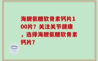 海靓氨糖软骨素钙片100片？关注关节健康，选择海靓氨糖软骨素钙片？