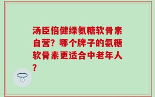 汤臣倍健绿氨糖软骨素自营？哪个牌子的氨糖软骨素更适合中老年人？
