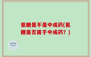 氨糖是不是中成药(氨糖是否属于中成药？)