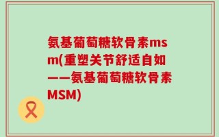 氨基葡萄糖软骨素msm(重塑关节舒适自如——氨基葡萄糖软骨素MSM)