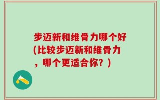 步迈新和维骨力哪个好(比较步迈新和维骨力，哪个更适合你？)