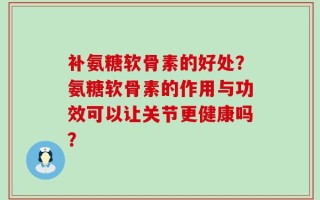 补氨糖软骨素的好处？氨糖软骨素的作用与功效可以让关节更健康吗？