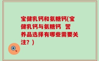 宝健乳钙和氨糖钙(宝健乳钙与氨糖钙  营养品选择有哪些需要关注？)