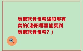 氨糖软骨素粉洛阳哪有卖的(洛阳哪里能买到氨糖软骨素粉？)