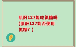 肌酐127能吃氨糖吗(肌酐127能否使用氨糖？)