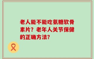 老人能不能吃氨糖软骨素片？老年人关节保健的正确方法？