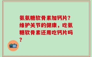 氨氨糖软骨素加钙片？维护关节的健康，吃氨糖软骨素还用吃钙片吗？