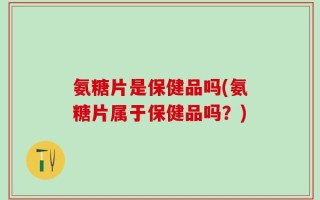 氨糖片是保健品吗(氨糖片属于保健品吗？)