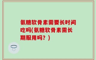 氨糖软骨素需要长时间吃吗(氨糖软骨素需长期服用吗？)