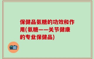 保健品氨糖的功效和作用(氨糖——关节健康的专业保健品)