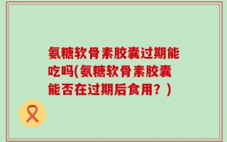氨糖软骨素胶囊过期能吃吗(氨糖软骨素胶囊能否在过期后食用？)