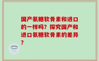 国产氨糖软骨素和进口的一样吗？探究国产和进口氨糖软骨素的差异？