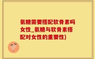 氨糖需要搭配软骨素吗女性_氨糖与软骨素搭配对女性的重要性)