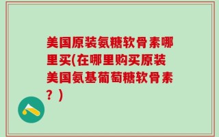 美国原装氨糖软骨素哪里买(在哪里购买原装美国氨基葡萄糖软骨素？)