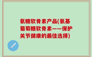 氨糖软骨素产品(氨基葡萄糖软骨素——保护关节健康的最佳选择)