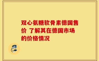 双心氨糖软骨素德国售价 了解其在德国市场的价格情况