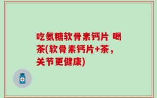 吃氨糖软骨素钙片 喝茶(软骨素钙片+茶，关节更健康)