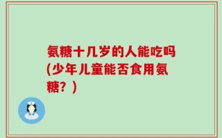 氨糖十几岁的人能吃吗(少年儿童能否食用氨糖？)