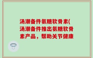 汤潮备件氨糖软骨素(汤潮备件推出氨糖软骨素产品，帮助关节健康