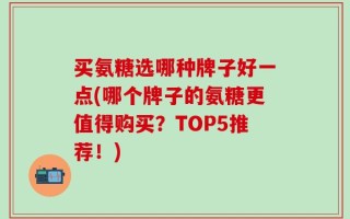 买氨糖选哪种牌子好一点(哪个牌子的氨糖更值得购买？TOP5推荐！)