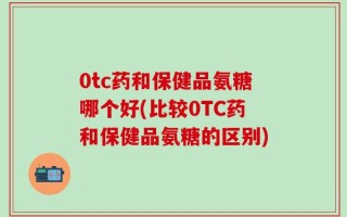 0tc药和保健品氨糖哪个好(比较0TC药和保健品氨糖的区别)