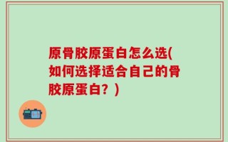 原骨胶原蛋白怎么选(如何选择适合自己的骨胶原蛋白？)