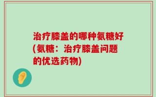 治疗膝盖的哪种氨糖好(氨糖：治疗膝盖问题的优选药物)