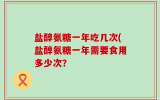 盐醇氨糖一年吃几次(盐醇氨糖一年需要食用多少次？